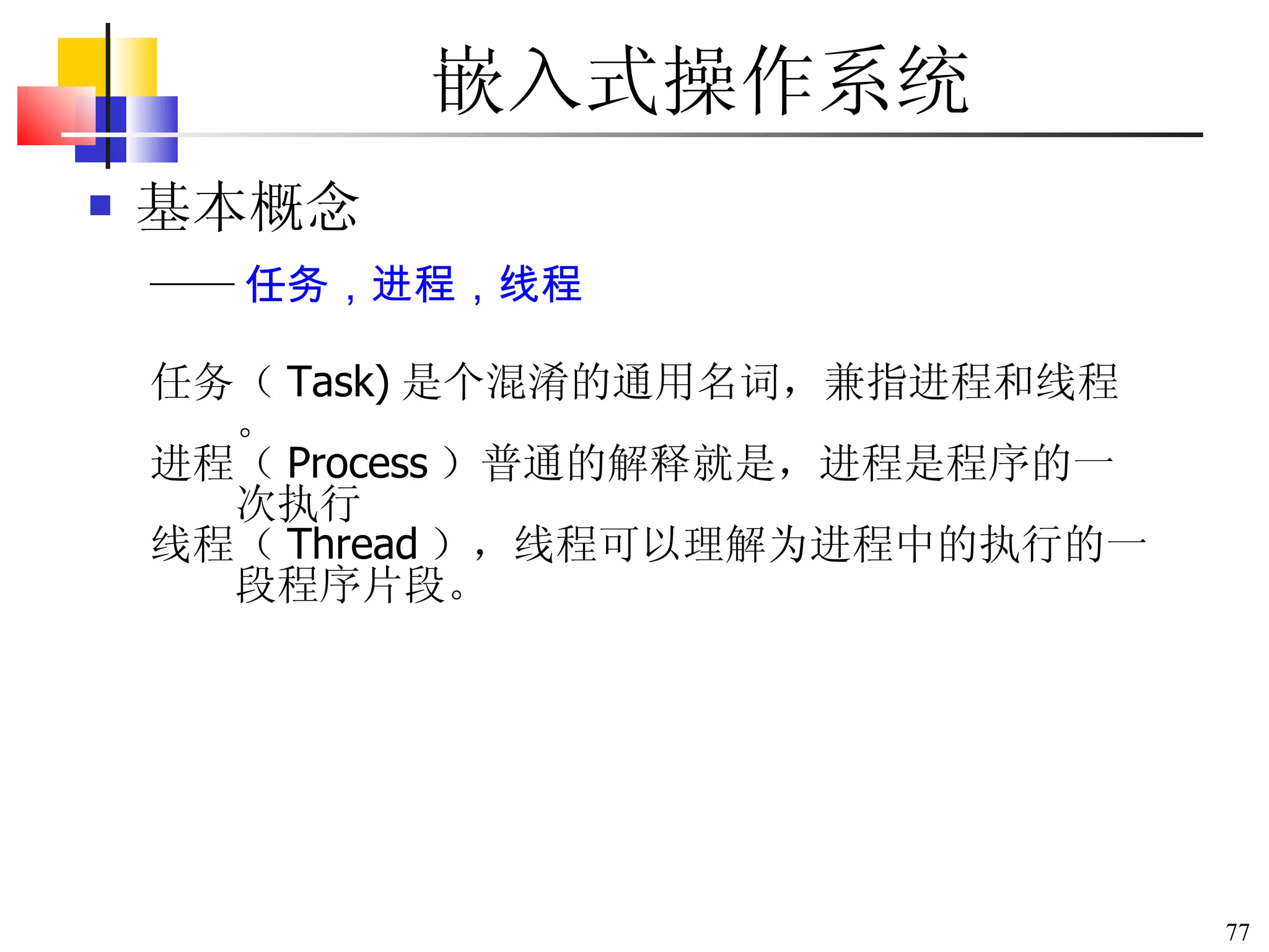 嵌入式操作系统 基本概念 任务（ Task) 是个混淆的通用名词，兼指进程和线程。 进程（ Process ）普通的解释就是，进程是程序的一次执行 线程（ Thread ），线程可以理解为进程中的执行的一段程序片段。 —— 任务，进程，线程 
