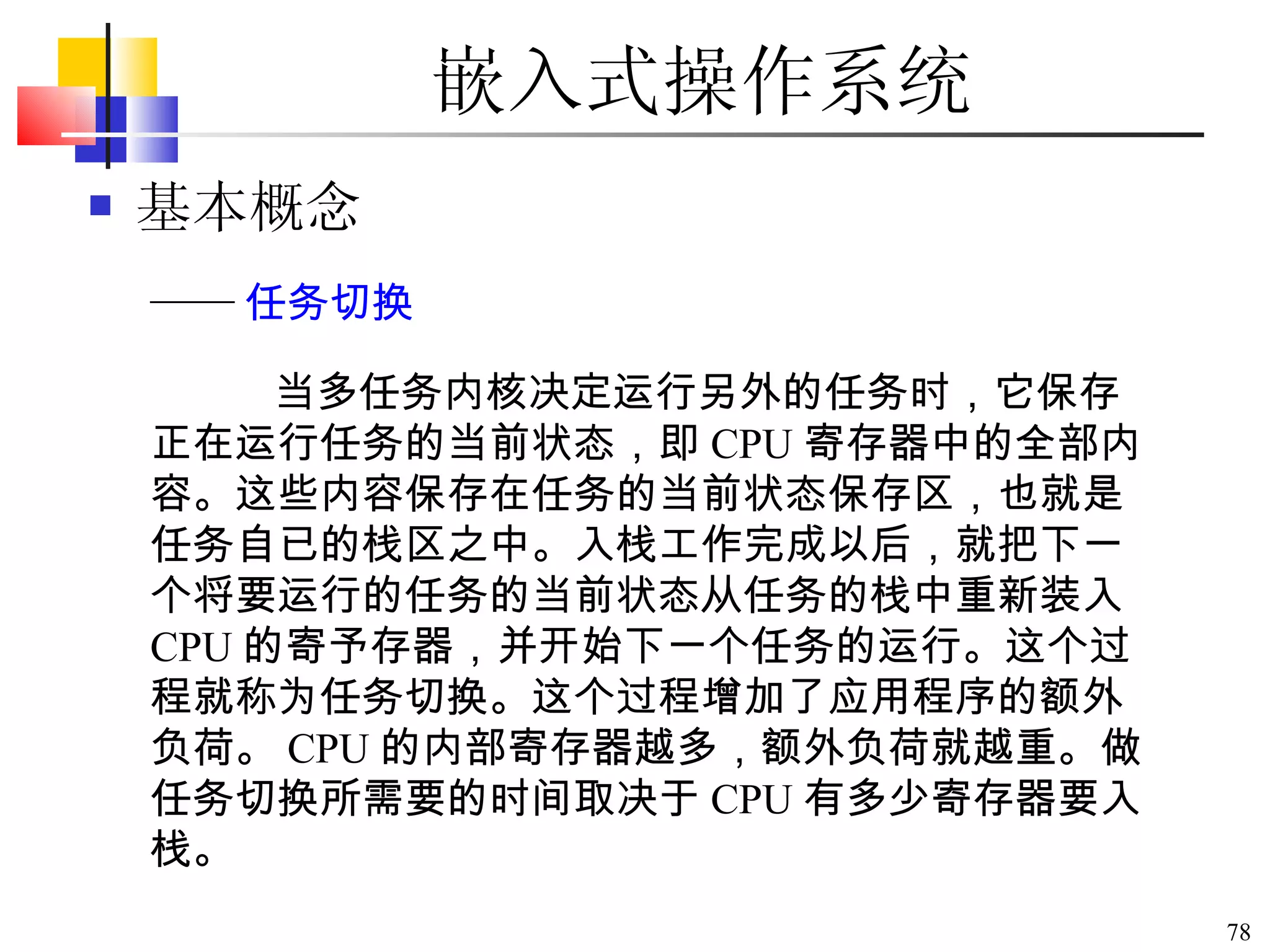 嵌入式操作系统 基本概念 当多任务内核决定运行另外的任务时，它保存正在运行任务的当前状态，即 CPU 寄存器中的全部内容。这些内容保存在任务的当前状态保存区，也就是任务自已的栈区之中。入栈工作完成以后，就把下一个将要运行的任务的当前状态从任务的栈中重新装入 CPU 的寄予存器，并开始下一个任务的运行。这个过程就称为任务切换。这个过程增加了应用程序的额外负荷。 CPU 的内部寄存器越多，额外负荷就越重。做任务切换所需要的时间取决于 CPU 有多少寄存器要入栈。 —— 任务切换 