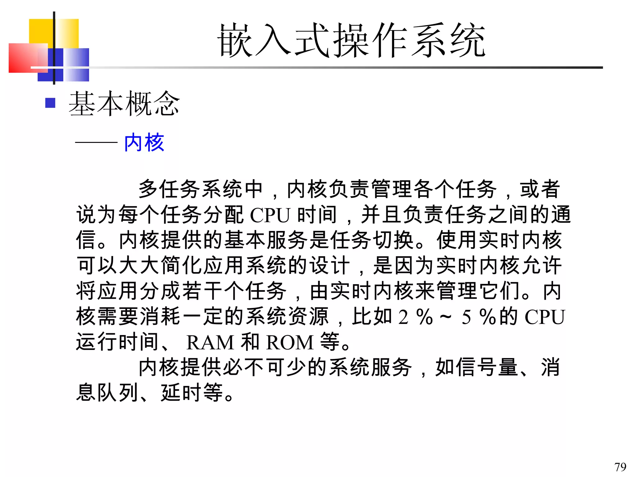 嵌入式操作系统 基本概念 多任务系统中，内核负责管理各个任务，或者说为每个任务分配 CPU 时间，并且负责任务之间的通信。内核提供的基本服务是任务切换。使用实时内核可以大大简化应用系统的设计，是因为实时内核允许将应用分成若干个任务，由实时内核来管理它们。内核需要消耗一定的系统资源，比如 2 ％～ 5 ％的 CPU 运行时间、 RAM 和 ROM 等。 内核提供必不可少的系统服务，如信号量、消息队列、延时等。 —— 内核 
