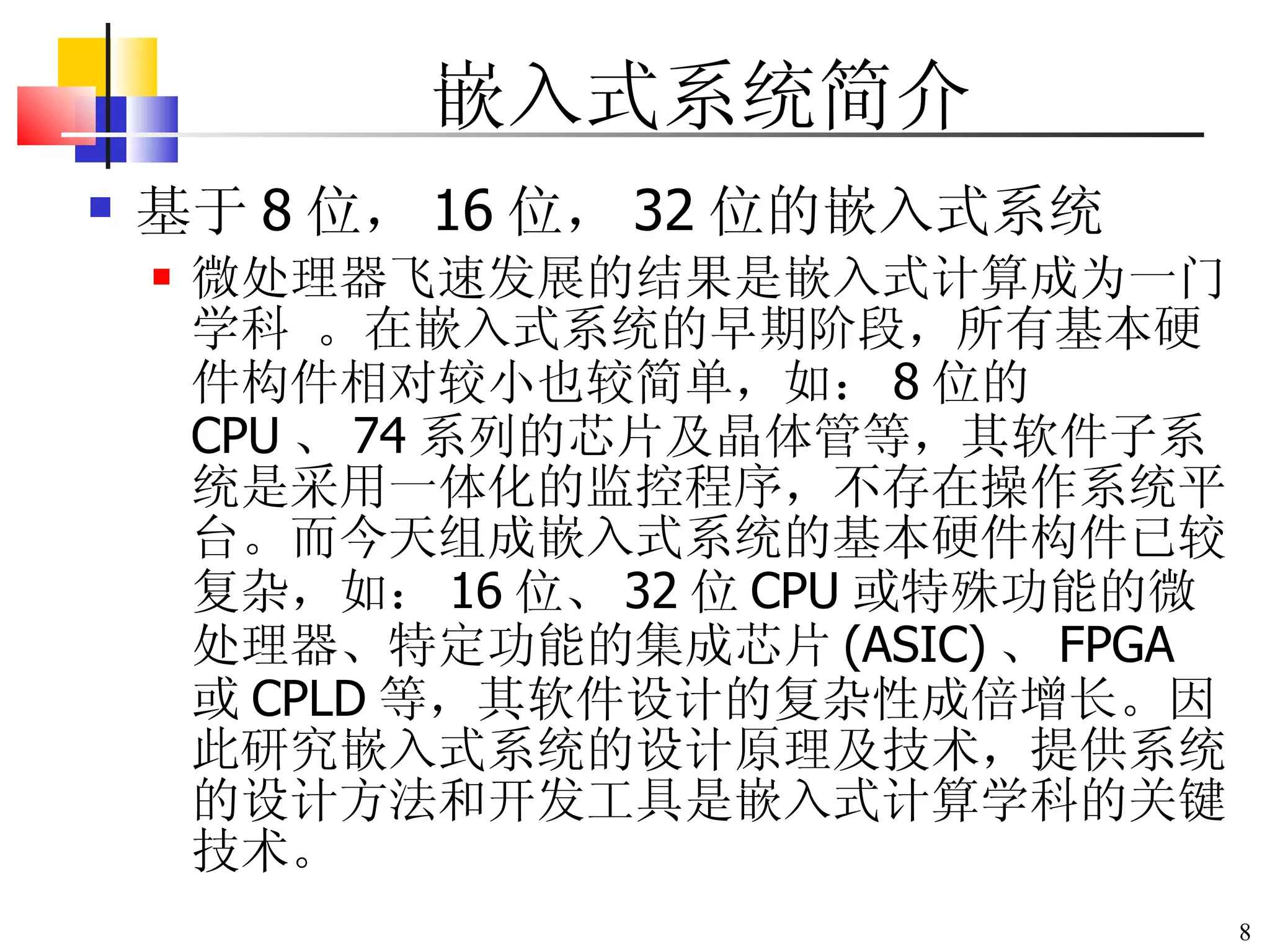嵌入式系统简介 基于 8 位， 16 位， 32 位的嵌入式系统 微处理器飞速发展的结果是嵌入式计算成为一门学科 。在嵌入式系统的早期阶段，所有基本硬件构件相对较小也较简单，如： 8 位的 CPU 、 74 系列的芯片及晶体管等，其软件子系统是采用一体化的监控程序，不存在操作系统平台。而今天组成嵌入式系统的基本硬件构件已较复杂，如： 16 位、 32 位 CPU 或特殊功能的微处理器、特定功能的集成芯片 (ASIC) 、 FPGA 或 CPLD 等，其软件设计的复杂性成倍增长。因此研究嵌入式系统的设计原理及技术，提供系统的设计方法和开发工具是嵌入式计算学科的关键技术。 