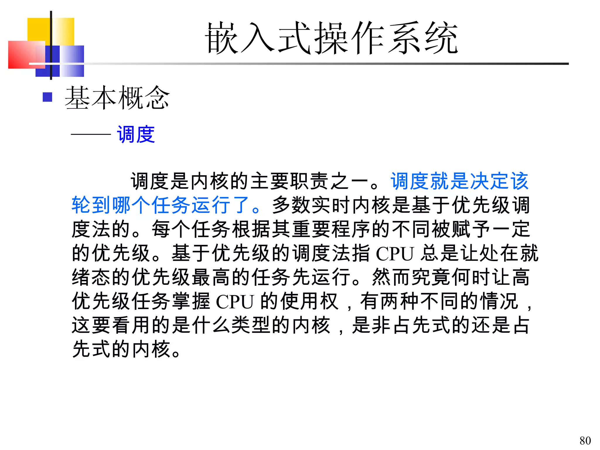 嵌入式操作系统 基本概念 调度是内核的主要职责之一。 调度就是决定该轮到哪个任务运行了。 多数实时内核是基于优先级调度法的。每个任务根据其重要程序的不同被赋予一定的优先级。基于优先级的调度法指 CPU 总是让处在就绪态的优先级最高的任务先运行。然而究竟何时让高优先级任务掌握 CPU 的使用权，有两种不同的情况，这要看用的是什么类型的内核，是非占先式的还是占先式的内核。  —— 调度 