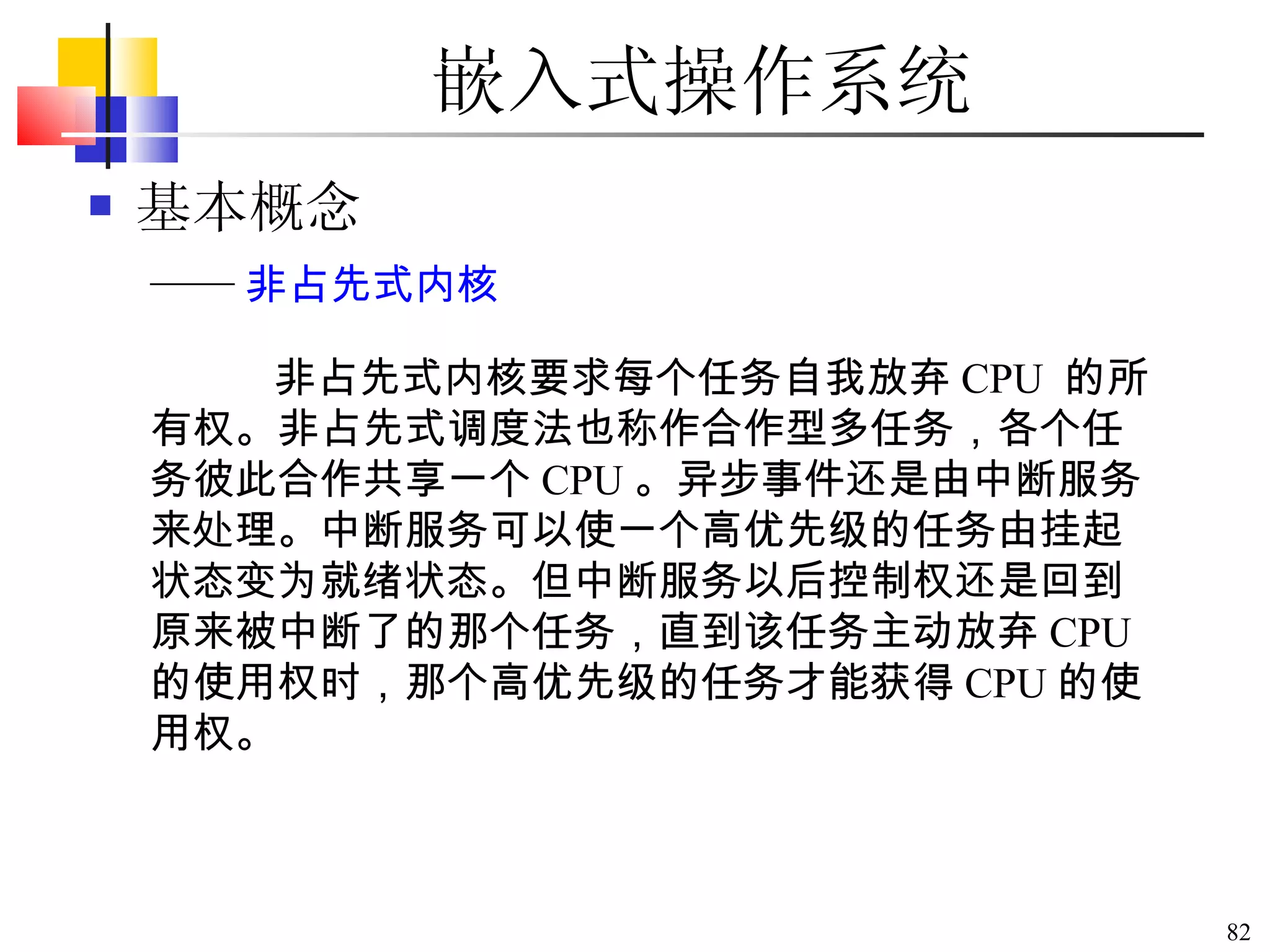 嵌入式操作系统 基本概念 非占先式内核要求每个任务自我放弃 CPU  的所有权。非占先式调度法也称作合作型多任务，各个任务彼此合作共享一个 CPU 。异步事件还是由中断服务来处理。中断服务可以使一个高优先级的任务由挂起状态变为就绪状态。但中断服务以后控制权还是回到原来被中断了的那个任务，直到该任务主动放弃 CPU 的使用权时，那个高优先级的任务才能获得 CPU 的使用权。 —— 非占先式内核 
