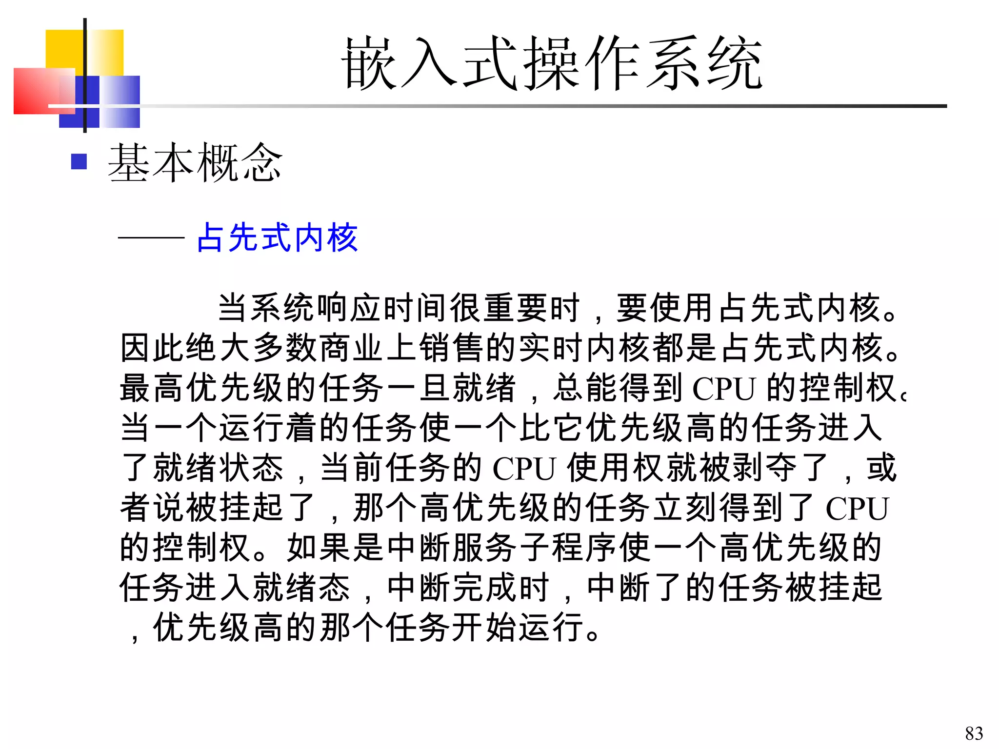 嵌入式操作系统 基本概念 当系统响应时间很重要时，要使用占先式内核。因此绝大多数商业上销售的实时内核都是占先式内核。最高优先级的任务一旦就绪，总能得到 CPU 的控制权。当一个运行着的任务使一个比它优先级高的任务进入了就绪状态，当前任务的 CPU 使用权就被剥夺了，或者说被挂起了，那个高优先级的任务立刻得到了 CPU 的控制权。如果是中断服务子程序使一个高优先级的任务进入就绪态，中断完成时，中断了的任务被挂起，优先级高的那个任务开始运行。 —— 占先式内核 