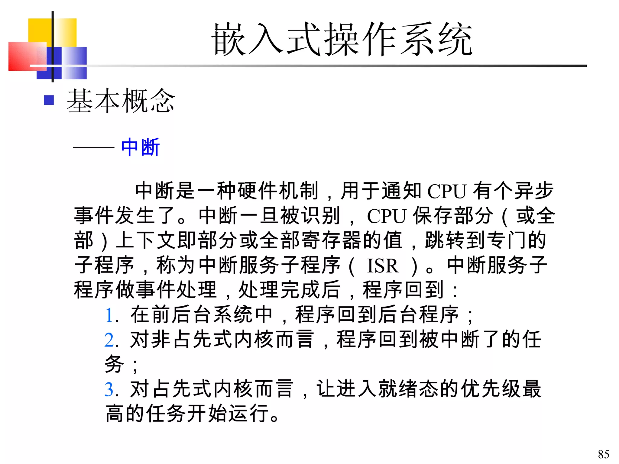 嵌入式操作系统 基本概念 中断是一种硬件机制，用于通知 CPU 有个异步事件发生了。中断一旦被识别， CPU 保存部分（或全部）上下文即部分或全部寄存器的值，跳转到专门的子程序，称为中断服务子程序（ ISR ）。中断服务子程序做事件处理，处理完成后，程序回到： 1 .  在前后台系统中，程序回到后台程序； 2 .  对非占先式内核而言，程序回到被中断了的任务； 3 .  对占先式内核而言，让进入就绪态的优先级最高的任务开始运行。 —— 中断 