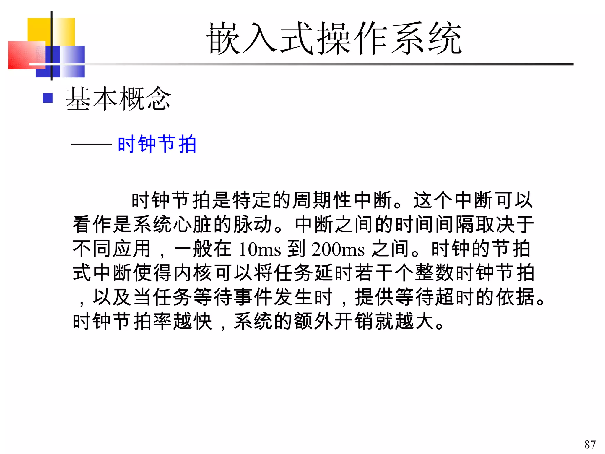 嵌入式操作系统 基本概念 时钟节拍是特定的周期性中断。这个中断可以看作是系统心脏的脉动。中断之间的时间间隔取决于不同应用，一般在 10ms 到 200ms 之间。时钟的节拍式中断使得内核可以将任务延时若干个整数时钟节拍，以及当任务等待事件发生时，提供等待超时的依据。时钟节拍率越快，系统的额外开销就越大。 —— 时钟节拍 