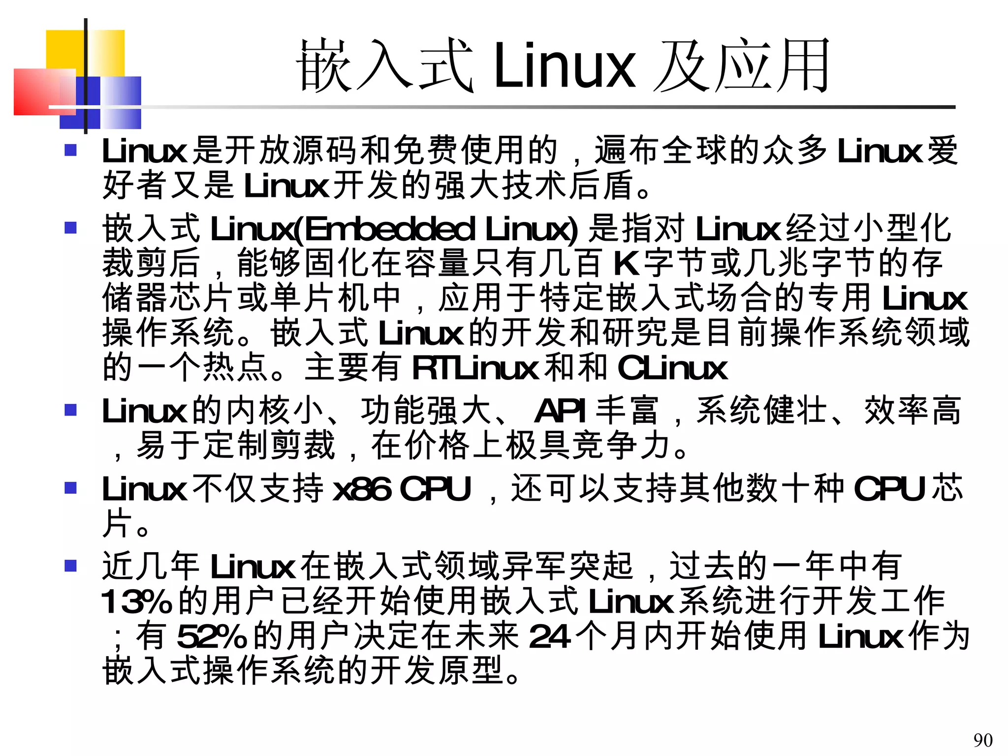 Linux 是开放源码和免费使用的，遍布全球的众多 Linux 爱好者又是 Linux 开发的强大技术后盾。 嵌入式 Linux(Embedded Linux) 是指对 Linux 经过小型化裁剪后，能够固化在容量只有几百 K 字节或几兆字节的存储器芯片或单片机中，应用于特定嵌入式场合的专用 Linux 操作系统。嵌入式 Linux 的开发和研究是目前操作系统领域的一个热点。主要有 RTLinux 和  CLinux Linux 的内核小、功能强大、 API 丰富，系统健壮、效率高，易于定制剪裁，在价格上极具竞争力。 Linux 不仅支持 x86 CPU ，还可以支持其他数十种 CPU 芯片。 近几年 Linux 在嵌入式领域异军突起，过去的一年中有 13% 的用户已经开始使用嵌入式 Linux 系统进行开发工作；有 52% 的用户决定在未来 24 个月内开始使用 Linux 作为嵌入式操作系统的开发原型。  嵌入式 Linux 及应用 