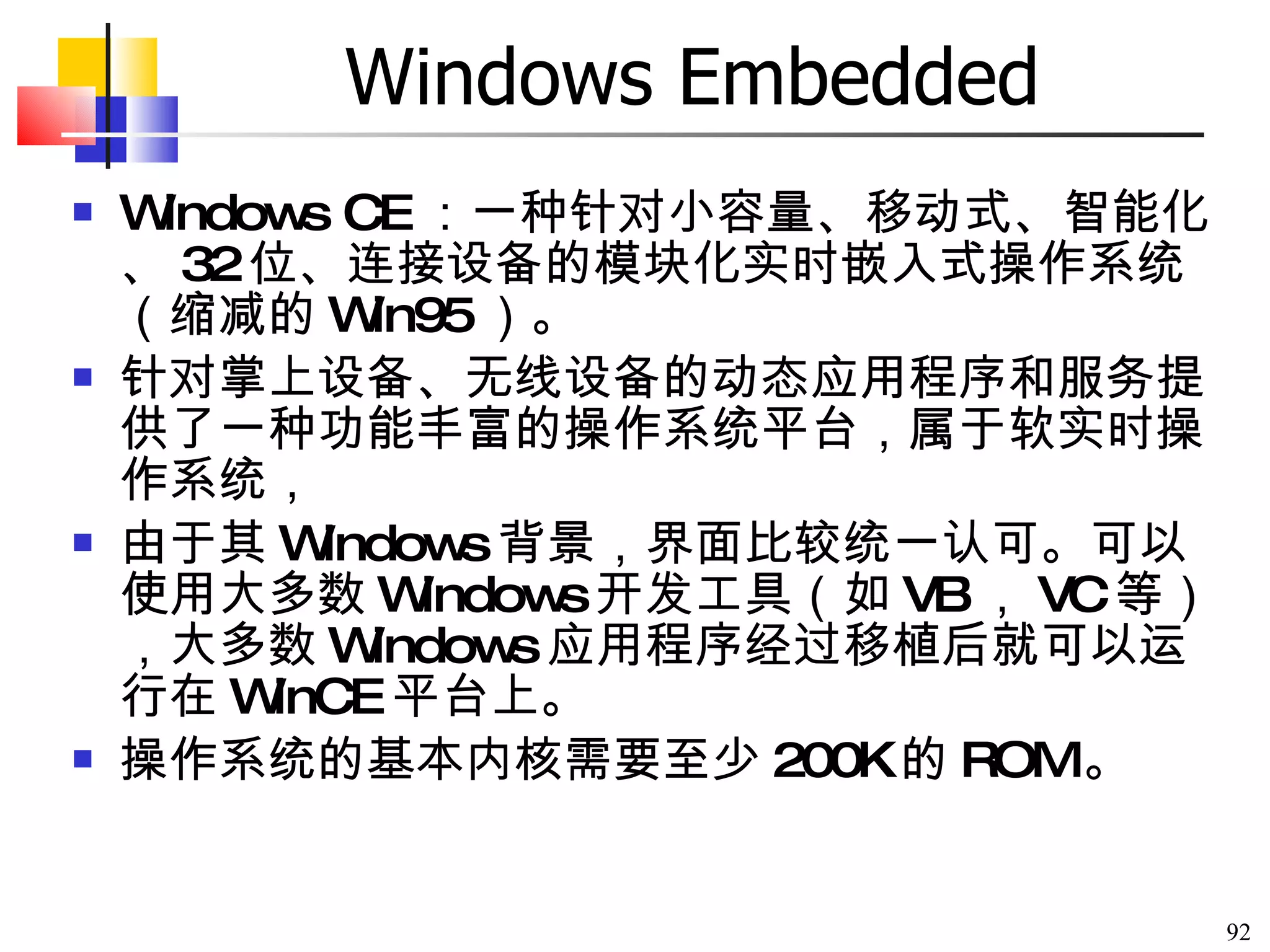 Windows Embedded Windows CE ：一种针对小容量、移动式、智能化、 32 位、连接设备的模块化实时嵌入式操作系统（缩减的 Win95 ）。 针对掌上设备、无线设备的动态应用程序和服务提供了一种功能丰富的操作系统平台，属于软实时操作系统， 由于其 Windows 背景，界面比较统一认可。可以使用大多数 Windows 开发工具（如 VB ， VC 等），大多数 Windows 应用程序经过移植后就可以运行在 WinCE 平台上。 操作系统的基本内核需要至少 200K 的 ROM 。  