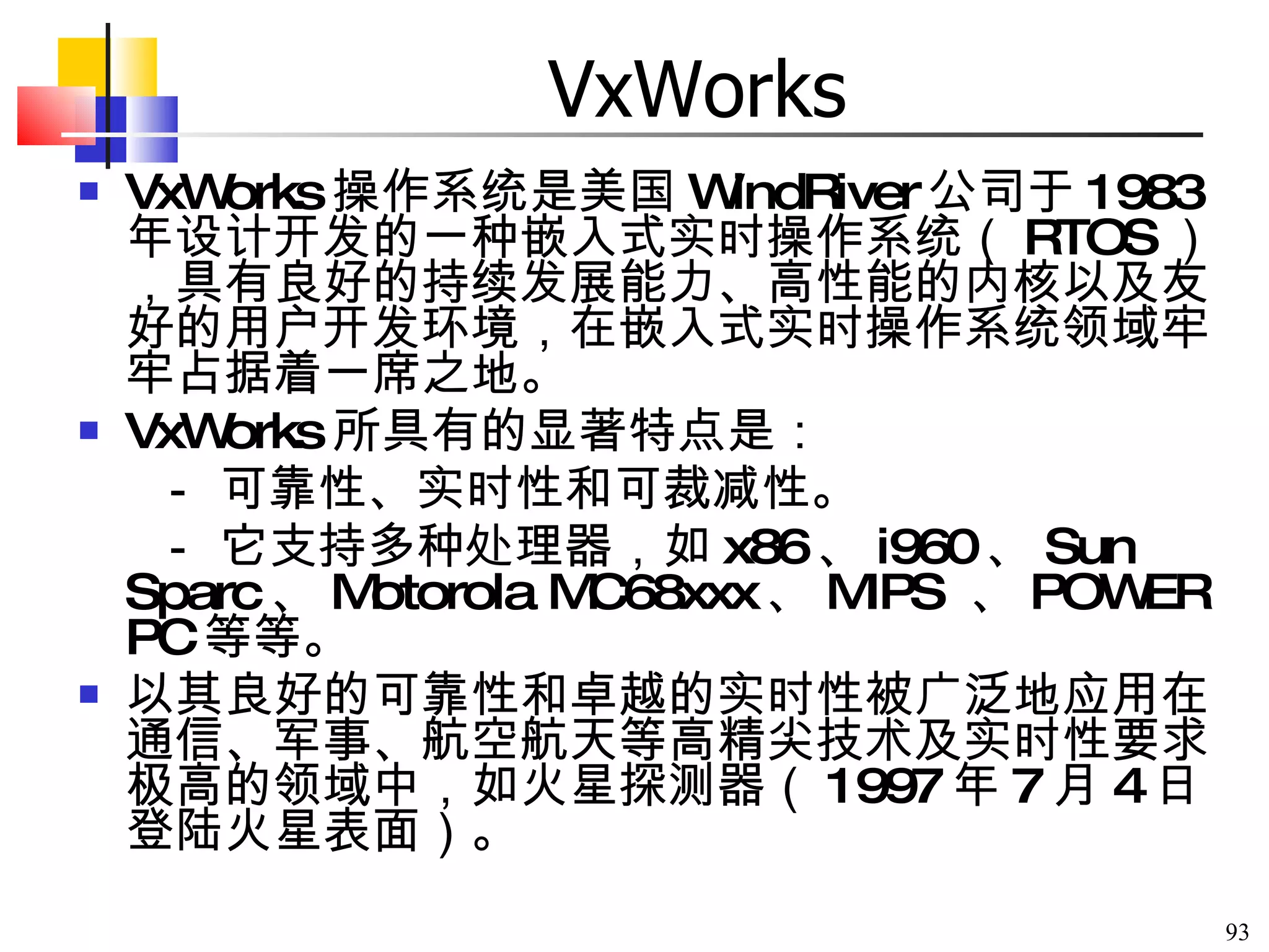 VxWorks VxWorks 操作系统是美国 WindRiver 公司于 1983 年设计开发的一种嵌入式实时操作系统（ RTOS ），具有良好的持续发展能力、高性能的内核以及友好的用户开发环境，在嵌入式实时操作系统领域牢牢占据着一席之地。 VxWorks 所具有的显著特点是：   － 可靠性、实时性和可裁减性。   － 它支持多种处理器，如 x86 、 i960 、 Sun Sparc 、 Motorola MC68xxx 、 MIPS  、 POWER PC 等等。 以其良好的可靠性和卓越的实时性被广泛地应用在通信、军事、航空航天等高精尖技术及实时性要求极高的领域中，如火星探测器（ 1997 年 7 月 4 日登陆火星表面）。 