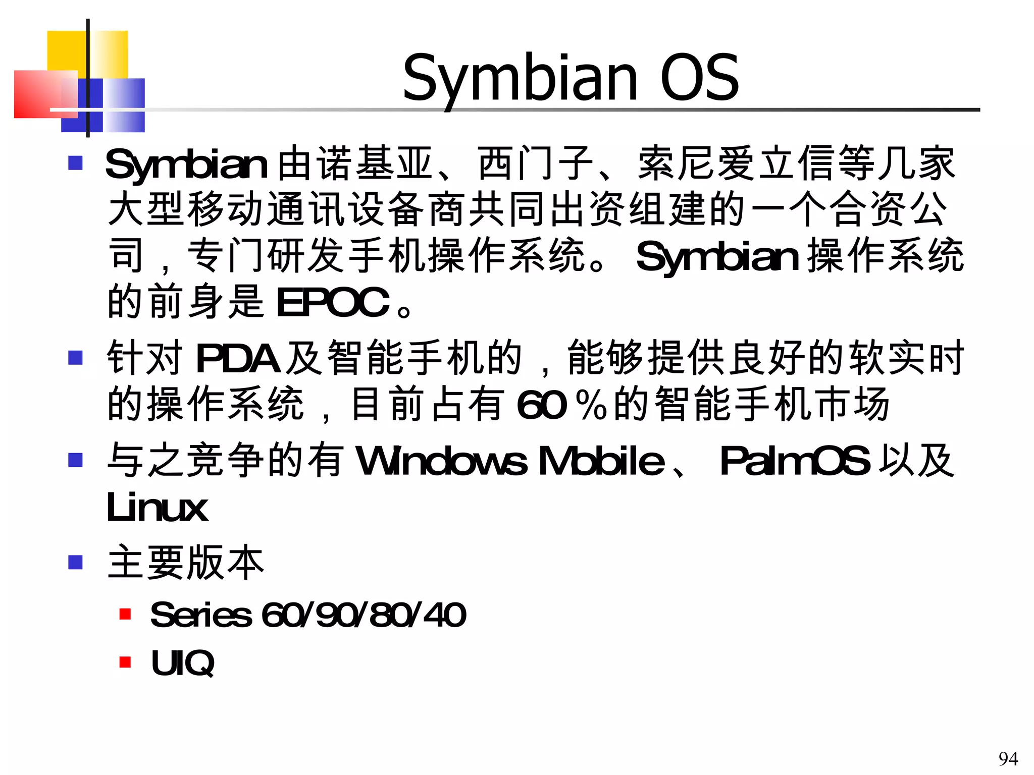 Symbian OS Symbian 由诺基亚、西门子、索尼爱立信等几家大型移动通讯设备商共同出资组建的一个合资公司，专门研发手机操作系统。 Symbian 操作系统的前身是 EPOC 。 针对 PDA 及智能手机的，能够提供良好的软实时的操作系统，目前占有 60 ％的智能手机市场 与之竞争的有 Windows Mobile 、 PalmOS 以及 Linux 主要版本 Series 60/90/80/40 UIQ 