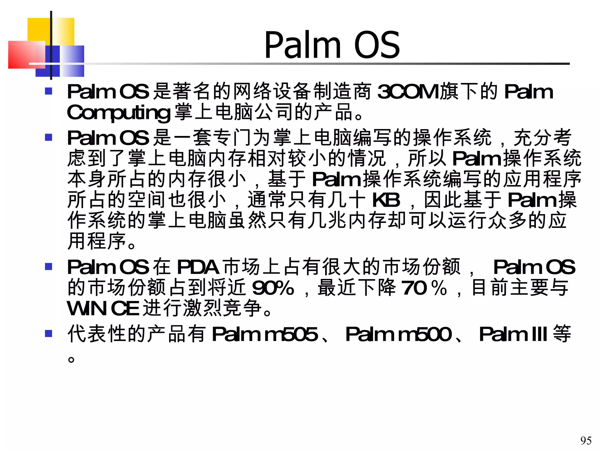 Palm OS Palm OS 是著名的网络设备制造商 3COM 旗下的 Palm Computing 掌上电脑公司的产品。 Palm OS 是一套专门为掌上电脑编写的操作系统，充分考虑到了掌上电脑内存相对较小的情况，所以 Palm 操作系统本身所占的内存很小，基于 Palm 操作系统编写的应用程序所占的空间也很小，通常只有几十 KB ，因此基于 Palm 操作系统的掌上电脑虽然只有几兆内存却可以运行众多的应用程序。 Palm OS 在 PDA 市场上占有很大的市场份额，  Palm OS 的市场份额占到将近 90% ，最近下降 70 ％，目前主要与 WIN CE 进行激烈竞争。 代表性的产品有 Palm m505 、 Palm m500 、 Palm III 等。 