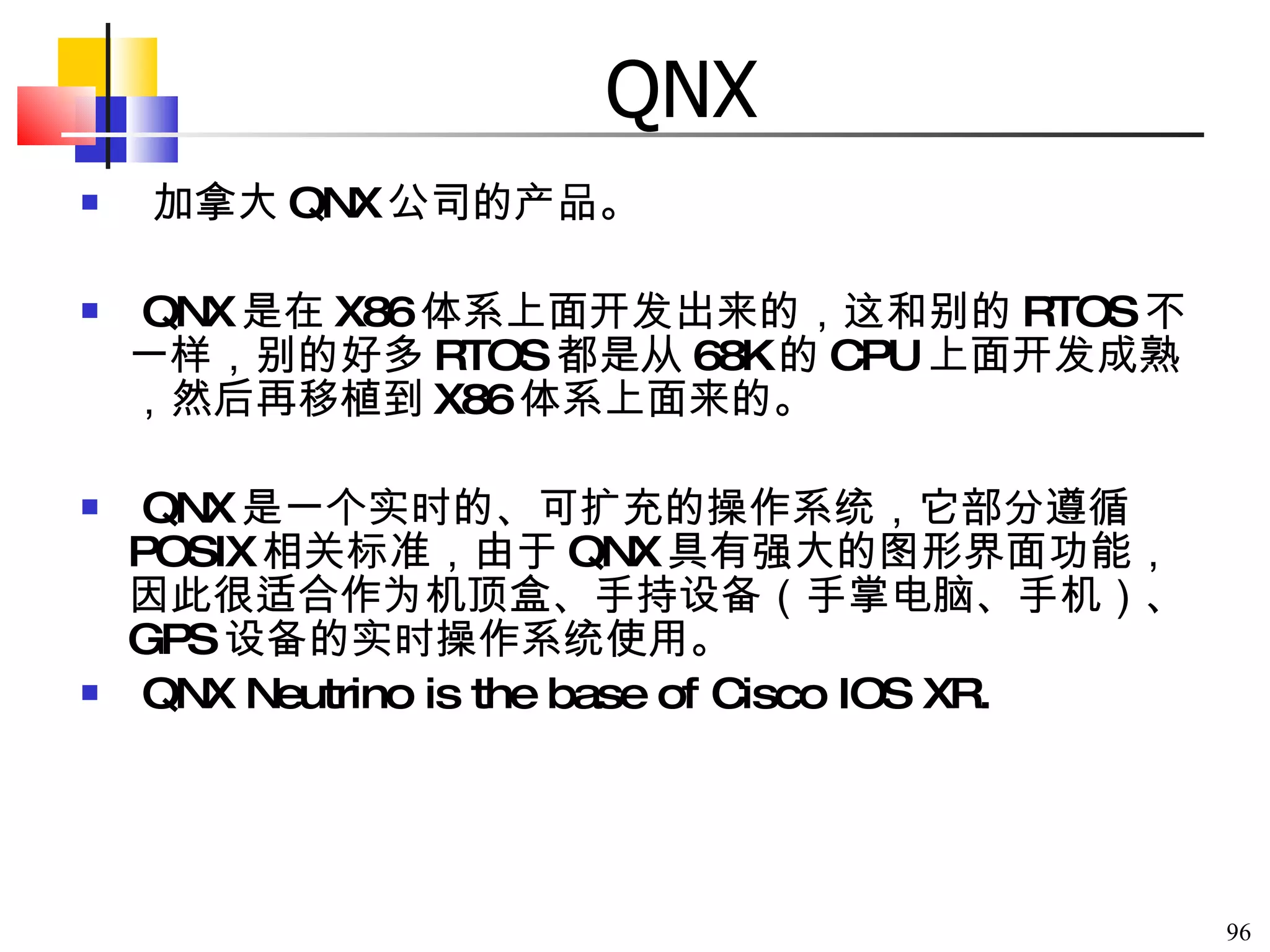 QNX 加拿大 QNX 公司的产品。 QNX 是在 X86 体系上面开发出来的，这和别的 RTOS 不一样，别的好多 RTOS 都是从 68K 的 CPU 上面开发成熟，然后再移植到 X86 体系上面来的。 QNX 是一个实时的、可扩充的操作系统，它部分遵循 POSIX 相关标准，由于 QNX 具有强大的图形界面功能，因此很适合作为机顶盒、手持设备（手掌电脑、手机）、 GPS 设备的实时操作系统使用。 QNX Neutrino is the base of Cisco IOS XR. 