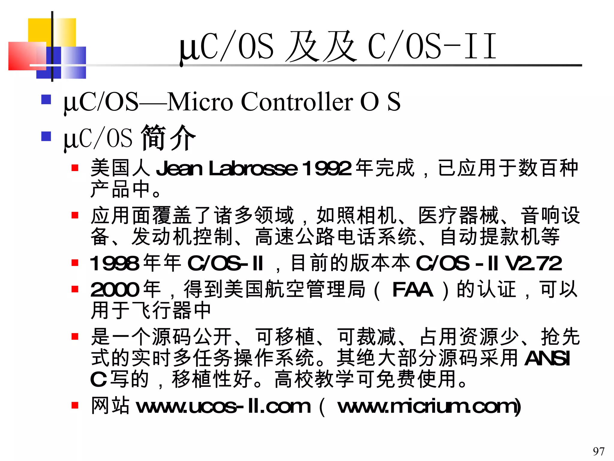  C/OS 及  C/OS-II  C/OS—Micro Controller O S  C/OS 简介 美国人 Jean Labrosse 1992 年完成，已应用于数百种产品中。 应用面覆盖了诸多领域，如照相机、医疗器械、音响设备、发动机控制、高速公路电话系统、自动提款机等  1998 年  C/OS-II ，目前的版本  C/OS -II V2.72 2000 年，得到美国航空管理局（ FAA ）的认证，可以用于飞行器中 是一个源码公开、可移植、可裁减、占用资源少、抢先式的实时多任务操作系统。其绝大部分源码采用 ANSI C 写的，移植性好。高校教学可免费使用。 网站 www.ucos-II.com （ www.micrium.com) 