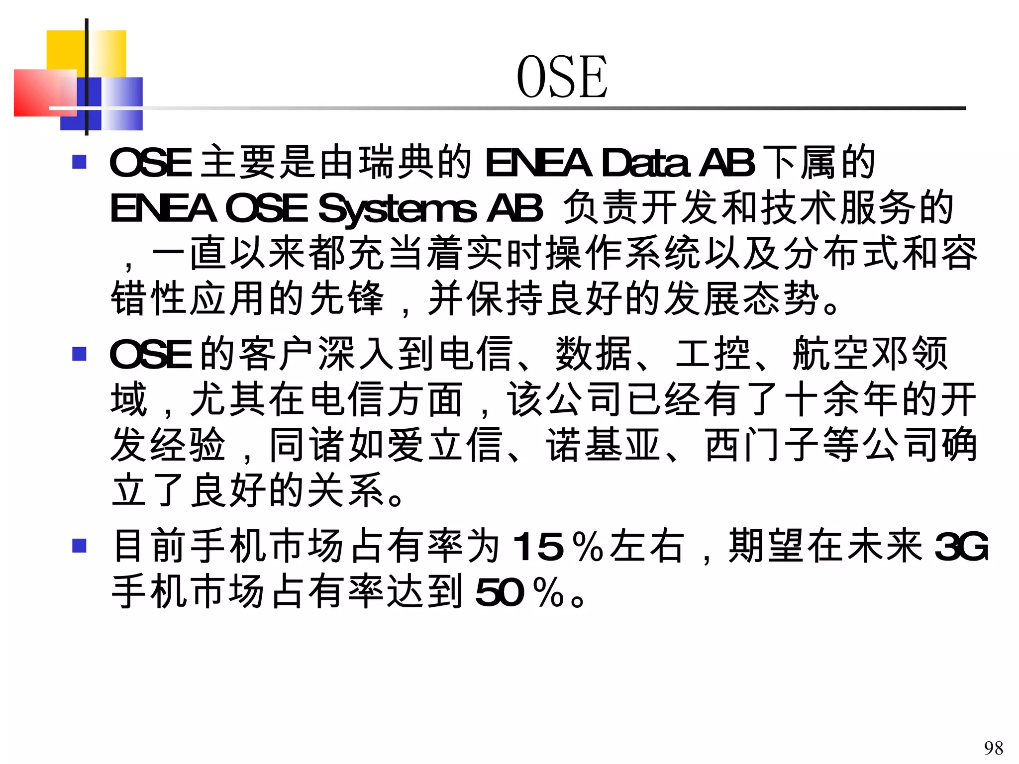 OSE OSE 主要是由瑞典的 ENEA Data AB 下属的 ENEA OSE Systems AB  负责开发和技术服务的，一直以来都充当着实时操作系统以及分布式和容错性应用的先锋，并保持良好的发展态势。 OSE 的客户深入到电信、数据、工控、航空邓领域，尤其在电信方面，该公司已经有了十余年的开发经验，同诸如爱立信、诺基亚、西门子等公司确立了良好的关系。 目前手机市场占有率为 15 ％左右，期望在未来 3G 手机市场占有率达到 50 ％。 