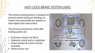 ANTI-LOCK BRAKE SYSTEM (ABS)
The antilock braking system is designed to
prevent wheels locking or skidding, no
matter how hard brakes are applied, or
how slippery the road surface.
The primary components of the ABS
braking system are:
• Electronic control unit (ECU)
• Hydraulic control unit or modulator
• Power booster & master cylinder
assembly
• Wheel sensor unit
 