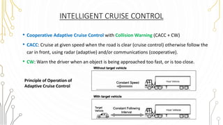 INTELLIGENT CRUISE CONTROL
• Cooperative Adaptive Cruise Control with Collision Warning (CACC + CW)
• CACC: Cruise at given speed when the road is clear (cruise control) otherwise follow the
car in front, using radar (adaptive) and/or communications (cooperative).
• CW: Warn the driver when an object is being approached too fast, or is too close.
Principle of Operation of
Adaptive Cruise Control
 