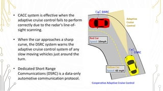 • CACC system is effective when the
adaptive cruise control fails to perform
correctly due to the radar's line-of-
sight scanning.
• When the car approaches a sharp
curve, the DSRC system warns the
adaptive cruise control system of any
slow moving vehicles just around the
turn.
• Dedicated Short Range
Communications (DSRC) is a data-only
automotive communication protocol.
 
