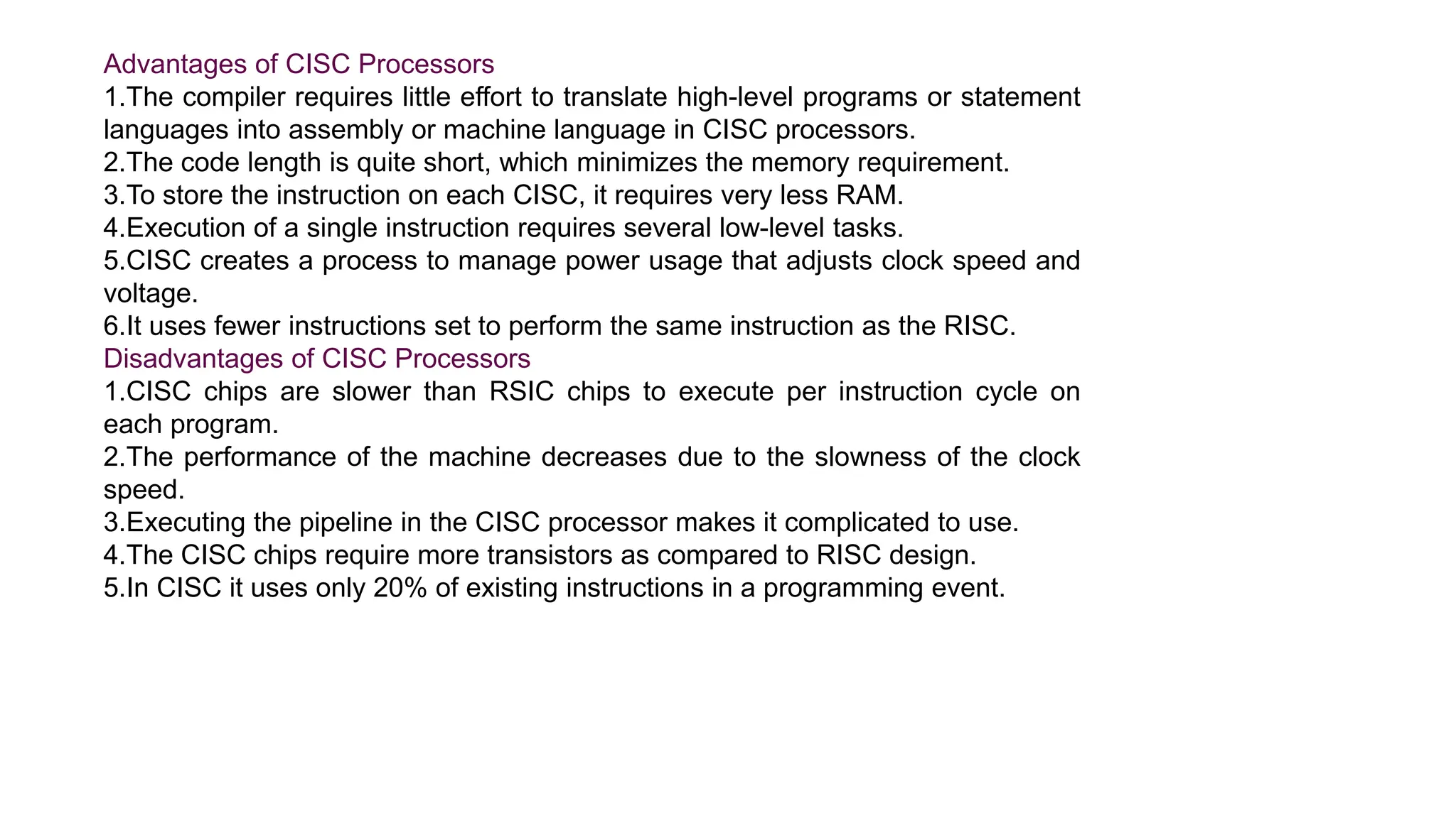 Advantages of CISC Processors
1.The compiler requires little effort to translate high-level programs or statement
languages into assembly or machine language in CISC processors.
2.The code length is quite short, which minimizes the memory requirement.
3.To store the instruction on each CISC, it requires very less RAM.
4.Execution of a single instruction requires several low-level tasks.
5.CISC creates a process to manage power usage that adjusts clock speed and
voltage.
6.It uses fewer instructions set to perform the same instruction as the RISC.
Disadvantages of CISC Processors
1.CISC chips are slower than RSIC chips to execute per instruction cycle on
each program.
2.The performance of the machine decreases due to the slowness of the clock
speed.
3.Executing the pipeline in the CISC processor makes it complicated to use.
4.The CISC chips require more transistors as compared to RISC design.
5.In CISC it uses only 20% of existing instructions in a programming event.
 