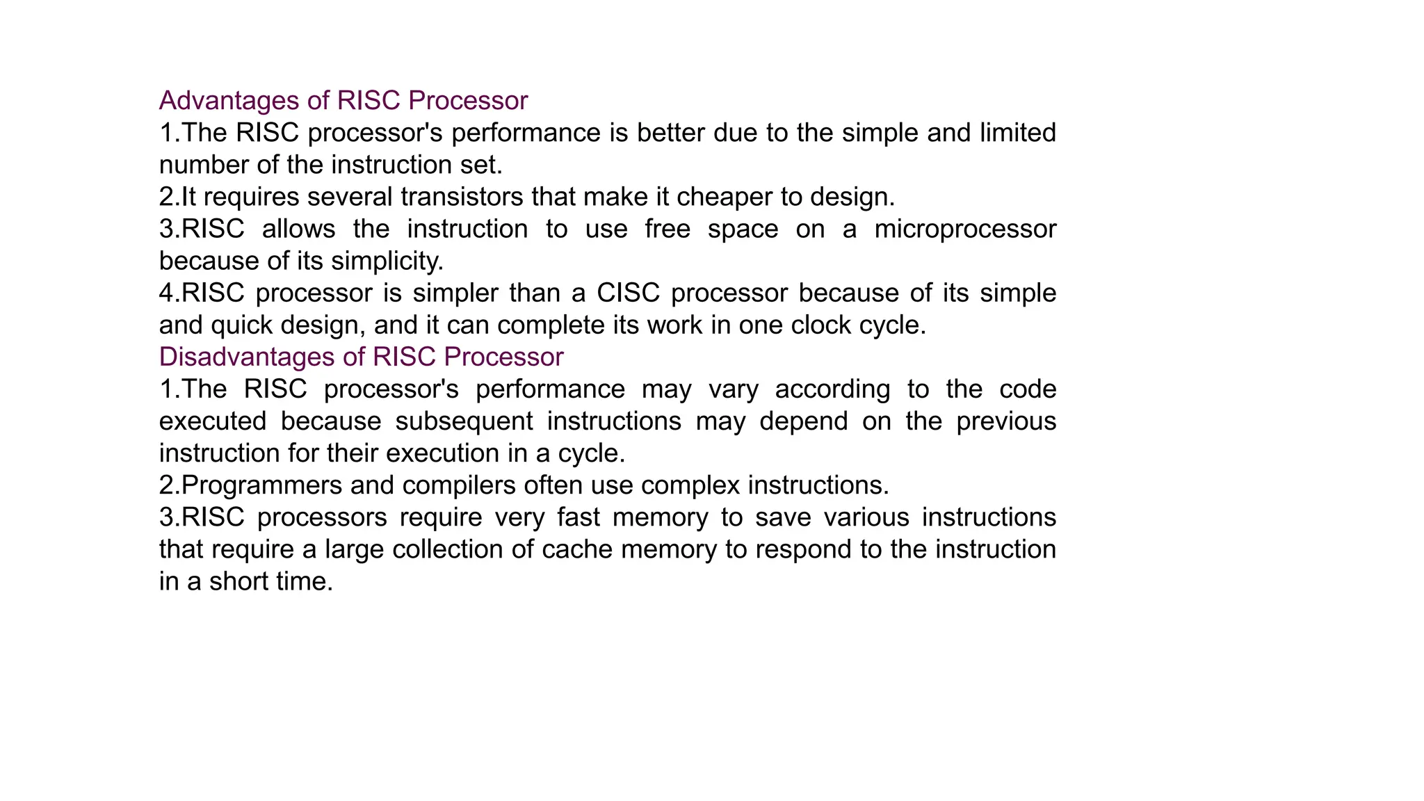 Advantages of RISC Processor
1.The RISC processor's performance is better due to the simple and limited
number of the instruction set.
2.It requires several transistors that make it cheaper to design.
3.RISC allows the instruction to use free space on a microprocessor
because of its simplicity.
4.RISC processor is simpler than a CISC processor because of its simple
and quick design, and it can complete its work in one clock cycle.
Disadvantages of RISC Processor
1.The RISC processor's performance may vary according to the code
executed because subsequent instructions may depend on the previous
instruction for their execution in a cycle.
2.Programmers and compilers often use complex instructions.
3.RISC processors require very fast memory to save various instructions
that require a large collection of cache memory to respond to the instruction
in a short time.
 
