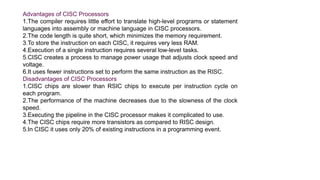 Advantages of CISC Processors
1.The compiler requires little effort to translate high-level programs or statement
languages into assembly or machine language in CISC processors.
2.The code length is quite short, which minimizes the memory requirement.
3.To store the instruction on each CISC, it requires very less RAM.
4.Execution of a single instruction requires several low-level tasks.
5.CISC creates a process to manage power usage that adjusts clock speed and
voltage.
6.It uses fewer instructions set to perform the same instruction as the RISC.
Disadvantages of CISC Processors
1.CISC chips are slower than RSIC chips to execute per instruction cycle on
each program.
2.The performance of the machine decreases due to the slowness of the clock
speed.
3.Executing the pipeline in the CISC processor makes it complicated to use.
4.The CISC chips require more transistors as compared to RISC design.
5.In CISC it uses only 20% of existing instructions in a programming event.
 