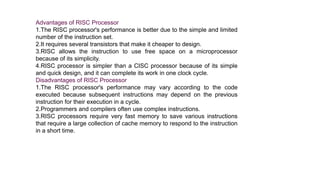 Advantages of RISC Processor
1.The RISC processor's performance is better due to the simple and limited
number of the instruction set.
2.It requires several transistors that make it cheaper to design.
3.RISC allows the instruction to use free space on a microprocessor
because of its simplicity.
4.RISC processor is simpler than a CISC processor because of its simple
and quick design, and it can complete its work in one clock cycle.
Disadvantages of RISC Processor
1.The RISC processor's performance may vary according to the code
executed because subsequent instructions may depend on the previous
instruction for their execution in a cycle.
2.Programmers and compilers often use complex instructions.
3.RISC processors require very fast memory to save various instructions
that require a large collection of cache memory to respond to the instruction
in a short time.
 