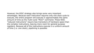 However, the RISC strategy also brings some very important
advantages. Because each instruction requires only one clock cycle to
execute, the entire program will execute in approximately the same
amount of time as the multi-cycle "MULT" command. These RISC
"reduced instructions" require less transistors of hardware space than
the complex instructions, leaving more room for general purpose
registers. Because all of the instructions execute in a uniform amount
of time (i.e. one clock), pipelining is possible.
 