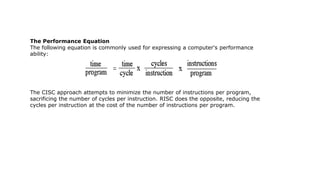 The Performance Equation
The following equation is commonly used for expressing a computer's performance
ability:
The CISC approach attempts to minimize the number of instructions per program,
sacrificing the number of cycles per instruction. RISC does the opposite, reducing the
cycles per instruction at the cost of the number of instructions per program.
 