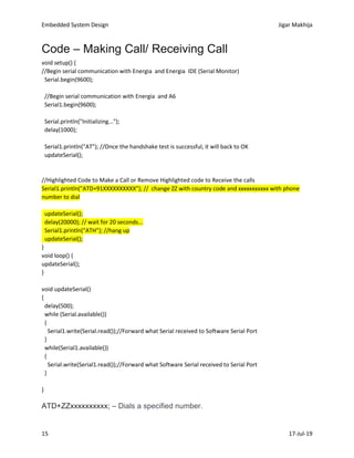 Embedded System Design Jigar Makhija
15 17-Jul-19
Code – Making Call/ Receiving Call
void setup() {
//Begin serial communication with Energia and Energia IDE (Serial Monitor)
Serial.begin(9600);
//Begin serial communication with Energia and A6
Serial1.begin(9600);
Serial.println("Initializing...");
delay(1000);
Serial1.println("AT"); //Once the handshake test is successful, it will back to OK
updateSerial();
//Highlighted Code to Make a Call or Remove Highlighted code to Receive the calls
Serial1.println("ATD+91XXXXXXXXXX"); // change ZZ with country code and xxxxxxxxxxx with phone
number to dial
updateSerial();
delay(20000); // wait for 20 seconds...
Serial1.println("ATH"); //hang up
updateSerial();
}
void loop() {
updateSerial();
}
void updateSerial()
{
delay(500);
while (Serial.available())
{
Serial1.write(Serial.read());//Forward what Serial received to Software Serial Port
}
while(Serial1.available())
{
Serial.write(Serial1.read());//Forward what Software Serial received to Serial Port
}
}
ATD+ZZxxxxxxxxxx; – Dials a specified number.
 