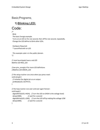 Embedded System Design Jigar Makhija
3 17-Jul-19
Basic Programs:
1) Blinking LED:
Code:
/*
Blink
The basic Energia example.
Turns on an LED on for one second, then off for one second, repeatedly.
Change the LED define to blink other LEDs.
Hardware Required:
* LaunchPad with an LED
This example code is in the public domain.
*/
// most launchpads have a red LED
#define LED RED_LED
//see pins_energia.h for more LED definitions
//#define LED GREEN_LED
// the setup routine runs once when you press reset:
void setup() {
// initialize the digital pin as an output.
pinMode(LED, OUTPUT);
}
// the loop routine runs over and over again forever:
void loop() {
digitalWrite(LED, HIGH); // turn the LED on (HIGH is the voltage level)
delay(1000); // wait for a second
digitalWrite(LED, LOW); // turn the LED off by making the voltage LOW
delay(1000); // wait for a second
}
 