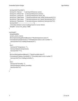 Embedded System Design Jigar Makhija
7 17-Jul-19
Serial.println("Humidity");
Serial.print ("Sensor: "); Serial.println(sensor.name);
Serial.print ("Driver Ver: "); Serial.println(sensor.version);
Serial.print ("Unique ID: "); Serial.println(sensor.sensor_id);
Serial.print ("Max Value: "); Serial.print(sensor.max_value); Serial.println("%");
Serial.print ("Min Value: "); Serial.print(sensor.min_value); Serial.println("%");
Serial.print ("Resolution: "); Serial.print(sensor.resolution); Serial.println("%");
Serial.println("------------------------------------");
// Set delay between sensor readings based on sensor details.
delayMS = sensor.min_delay / 1000;
}
void loop() {
delay(delayMS);
sensors_event_t event;
dht.temperature().getEvent(&event); /* Read temperature value */
if (isnan(event.temperature)) { /* If temperature value is not a number */
Serial.println("Error reading temperature!");
}
else {
Serial.print("Temperature : ");
Serial.print(event.temperature);
Serial.println(" *C");
}
dht.humidity().getEvent(&event); /* Read humidity value */
if (isnan(event.relative_humidity)) { /* If humidity value is not a number */
Serial.println("Error reading humidity!");
}
else {
Serial.print("Humidity : ");
Serial.print(event.relative_humidity);
Serial.println("%");
}
}
 