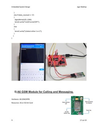 Embedded System Design Jigar Makhija
9 17-Jul-19
}
else if (data_received == '2')
{
digitalWrite(LED, LOW);
Serial1.write("nLED turned OFF");
}
else
{
Serial1.write("nSelect either 1 or 2");
}
}
}
5) A6 GSM Module for Calling and Messaging.
Hardware: A6 GSM/GPRS
Resources: 2G or 3G Sim Card
 