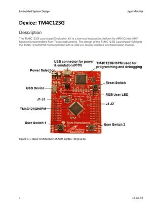 Embedded System Design Jigar Makhija
1 17-Jul-19
Device: TM4C123G
Description
The TM4C123G Launchpad Evaluation Kit is a low-cost evaluation platform for ARM Cortex-M4F
based microcontrollers from Texas Instruments. The design of the TM4C123G Launchpad highlights
the TM4C123GH6PM microcontroller with a USB 2.0 device interface and hibernation module.
Figure 1.1- Basic Architecture of ARM Cortex TM4C123G
 