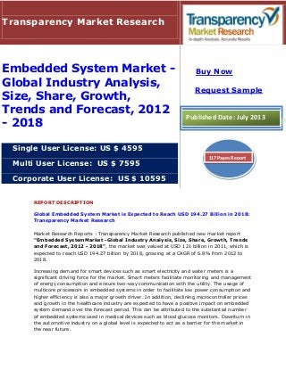 REPORT DESCRIPTION
Global Embedded System Market is Expected to Reach USD 194.27 Billion in 2018:
Transparency Market Research
Market Research Reports : Transparency Market Research published new market report
"Embedded SystemMarket -Global Industry Analysis, Size, Share, Growth, Trends
and Forecast, 2012 - 2018", the market was valued at USD 121 billion in 2011, which is
expected to reach USD 194.27 billion by 2018, growing at a CAGR of 6.8% from 2012 to
2018.
Increasing demand for smart devices such as smart electricity and water meters is a
significant driving force for the market. Smart meters facilitate monitoring and management
of energy consumption and ensure two-way communication with the utility. The usage of
multicore processors in embedded systems in order to facilitate low power consumption and
higher efficiency is also a major growth driver. In addition, declining microcontroller prices
and growth in the healthcare industry are expected to have a positive impact on embedded
system demand over the forecast period. This can be attributed to the substantial number
of embedded systems used in medical devices such as blood glucose monitors. Downturn in
the automotive industry on a global level is expected to act as a barrier for the market in
the near future.
Transparency Market Research
Embedded System Market -
Global Industry Analysis,
Size, Share, Growth,
Trends and Forecast, 2012
- 2018
Single User License: US $ 4595
Multi User License: US $ 7595
Corporate User License: US $ 10595
Buy Now
Request Sample
Published Date: July 2013
117 Pages Report
 