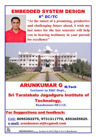 ARUNKUMAR.G M.Tech, Lecturer in E&CE Dept. S.T.J.I.T, Ranebennur.
EMBEDDED SYSTEM DESIGN
8th
EC/TC
ARUNKUMAR G M.Tech
Lecturer in E&C Dept.,
Sri Taralabalu Jagadguru Institute of
Technology,
Ranebennur-581115.
For Suggestions and feedback:
Cell: 8095382275, 9731311770, 8553655825.
e-mail: arunkumar.stjit@gmail.com
“At the outset of a promising, productive
and challenging future ahead, I wish my
last notes for the last semester will help
you in bearing testimony in your pursuit
for excellence”
 