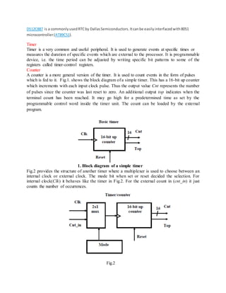 DS12C887 is a commonlyusedRTCby DallasSemiconductors.Itcanbe easilyinterfacedwith8051
microcontroller(AT89C51).
Timer
Timer is a very common and useful peripheral. It is used to generate events at specific times or
measures the duration of specific events which are external to the processor. It is programmable
device, i.e. the time period can be adjusted by writing specific bit patterns to some of the
registers called timer-control registers.
Counter
A counter is a more general version of the timer. It is used to count events in the form of pulses
which is fed to it. Fig.1. shows the block diagram of a simple timer. This has a 16-bit up counter
which increments with each input clock pulse. Thus the output value Cnt represents the number
of pulses since the counter was last reset to zero. An additional output top indicates when the
terminal count has been reached. It may go high for a predetermined time as set by the
programmable control word inside the timer unit. The count can be loaded by the external
program.
1. Block diagram of a simple timer
Fig.2 provides the structure of another timer where a multiplexer is used to choose between an
internal clock or external clock. The mode bit when set or reset decided the selection. For
internal clock(Clk) it behaves like the timer in Fig.2. For the external count in (cnt_in) it just
counts the number of occurrences.
Fig.2
 