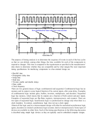 The purpose of timing analysis is to determine the sequence of events in each of the bus cycles
so that we can delimit, among other things, the time available for each of the components to
respond to changes. This time is compared to the requirements as speciﬁed in the manufacturers’
data sheets to determine whether they are compatible and by what margin.The most important
timing speciﬁcations for interfacing components to a bus-oriented design are:
• Rise/fall time
• Propagation delay time
• Setup time
• Hold time
• Tri-state enable and disable delays
• Pulse width
• Clock frequency
There are two general classes of logic: combinatorial and sequential. Combinatorial logic has no
memory and its output is some logical function of its current inputs, after some delay. Examples
of combinatorial logic include gates, buffers, inverters, multiplexers, and decoders. Sequential
logic has memory, which means that its outputs are a function of both current and past inputs.
Examples of sequential logic are ﬂip-ﬂops, registers, microprocessors, and counters. There are
two types of sequential logic. Synchronous logic is synchronized to change only when there is a
clock transition. In contrast, asynchronous logic does not use a clock signal.
Almost all the logic used in a microcomputer design will either be unclocked asynchronous logic
(gates, decoders) or clocked synchronous logic (counter, latch or microprocessor). Some types of
devices are available in either form. Each of the timing speciﬁcations in the following discussion
is described using simple logic devices as they are typically used in embedded computer designs.
 