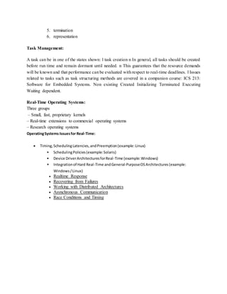5. termination
6. representation
Task Management:
A task can be in one of the states shown: l task creation n In general, all tasks should be created
before run time and remain dormant until needed. n This guarantees that the resource demands
will be known and that performance can be evaluated with respect to real-time deadlines. l Issues
related to tasks such as task structuring methods are covered in a companion course: ICS 213:
Software for Embedded Systems. Non existing Created Initializing Terminated Executing
Waiting dependent.
Real-Time Operating Systems:
Three groups
– Small, fast, proprietary kernels
– Real-time extensions to commercial operating systems
– Research operating systems
OperatingSystems Issuesfor Real-Time:
 Timing,SchedulingLatencies,andPreemption(example:Linux)
• SchedulingPolicies(example:Solaris)
• Device DriverArchitecturesforReal-Time (example:Windows)
• Integrationof Hard Real-Time andGeneral-PurposeOSArchitectures (example:
Windows/Linux)
 Realtime Response
 Recovering from Failures
 Working with Distributed Architectures
 Asynchronous Communication
 Race Conditions and Timing
 