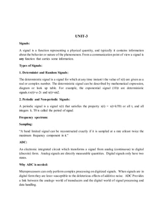 UNIT-3
Signals:
A signal is a function representing a physical quantity, and typically it contains information
about the behavior or nature of the phenomenon. From a communication point of view a signal is
any function that carries some information.
Types of Signals:
1. Determinist and Random Signals:
The deterministic signal is a signal for which at any time instant t the value of x(t) are given as a
real or complex number. The deterministic signal can be described by mathematical expression,
diagram or look up table. For example, the exponential signal (10)t are deterministic
signals.x(t)=e-2t and x(t)=sin2.
2. Periodic and Non-periodic Signals:
A periodic signal is a signal x(t) that satisfies the property x(t) = x(t+kT0) or all t, and all
integers k. T0 is called the period of signal.
Frequency spectrum:
Sampling:
“A band limited signal can be reconstructed exactly if it is sampled at a rate atleast twice the
maximum frequency component in it.”
ADC:
An electronic integrated circuit which transforms a signal from analog (continuous) to digital
(discrete) form. Analog signals are directly measurable quantities. Digital signals only have two
states.
Why ADC is needed:
Microprocessors can only perform complex processing on digitized signals. When signals are in
digital form they are less susceptible to the deleterious effects of additive noise. ADC Provides
a link between the analog world of transducers and the digital world of signal processing and
data handling.
 