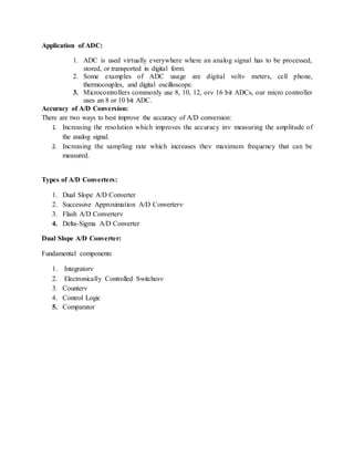 Application of ADC:
1. ADC is used virtually everywhere where an analog signal has to be processed,
stored, or transported in digital form.
2. Some examples of ADC usage are digital volt meters, cell phone,
thermocouples, and digital oscilloscope.
3. Microcontrollers commonly use 8, 10, 12, or 16 bit ADCs, our micro controller
uses an 8 or 10 bit ADC.
Accuracy of A/D Conversion:
There are two ways to best improve the accuracy of A/D conversion:
1. Increasing the resolution which improves the accuracy in measuring the amplitude of
the analog signal.
2. Increasing the sampling rate which increases the maximum frequency that can be
measured.
Types of A/D Converters:
1. Dual Slope A/D Converter
2. Successive Approximation A/D Converter
3. Flash A/D Converter
4. Delta-Sigma A/D Converter
Dual Slope A/D Converter:
Fundamental components
1. Integrator
2. Electronically Controlled Switches
3. Counter
4. Control Logic
5. Comparator
 