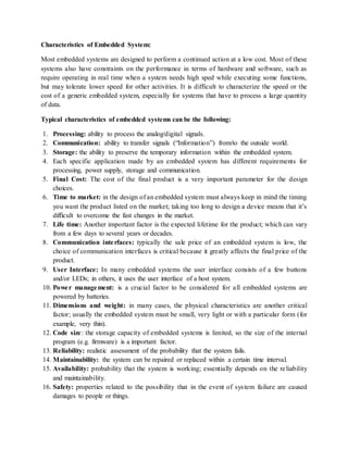Characteristics of Embedded System:
Most embedded systems are designed to perform a continued action at a low cost. Most of these
systems also have constraints on the performance in terms of hardware and software, such as
require operating in real time when a system needs high sped while executing some functions,
but may tolerate lower speed for other activities. It is difficult to characterize the speed or the
cost of a generic embedded system, especially for systems that have to process a large quantity
of data.
Typical characteristics of embedded systems can be the following:
1. Processing: ability to process the analog/digital signals.
2. Communication: ability to transfer signals (“Information”) from/to the outside world.
3. Storage: the ability to preserve the temporary information within the embedded system.
4. Each specific application made by an embedded system has different requirements for
processing, power supply, storage and communication.
5. Final Cost: The cost of the final product is a very important parameter for the design
choices.
6. Time to market: in the design of an embedded system must always keep in mind the timing
you want the product listed on the market; taking too long to design a device means that it’s
difficult to overcome the fast changes in the market.
7. Life time: Another important factor is the expected lifetime for the product; which can vary
from a few days to several years or decades.
8. Communication interfaces: typically the sale price of an embedded system is low, the
choice of communication interfaces is critical because it greatly affects the final price of the
product.
9. User Interface: In many embedded systems the user interface consists of a few buttons
and/or LEDs; in others, it uses the user interface of a host system.
10. Power management: is a crucial factor to be considered for all embedded systems are
powered by batteries.
11. Dimensions and weight: in many cases, the physical characteristics are another critical
factor; usually the embedded system must be small, very light or with a particular form (for
example, very thin).
12. Code size: the storage capacity of embedded systems is limited, so the size of the internal
program (e.g. firmware) is a important factor.
13. Reliability: realistic assessment of the probability that the system fails.
14. Maintainability: the system can be repaired or replaced within a certain time interval.
15. Availability: probability that the system is working; essentially depends on the reliability
and maintainability.
16. Safety: properties related to the possibility that in the event of system failure are caused
damages to people or things.
 