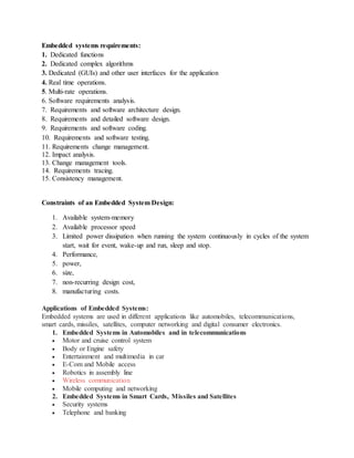 Embedded systems requirements:
1. Dedicated functions
2. Dedicated complex algorithms
3. Dedicated (GUIs) and other user interfaces for the application
4. Real time operations.
5. Multi-rate operations.
6. Software requirements analysis.
7. Requirements and software architecture design.
8. Requirements and detailed software design.
9. Requirements and software coding.
10. Requirements and software testing.
11. Requirements change management.
12. Impact analysis.
13. Change management tools.
14. Requirements tracing.
15. Consistency management.
Constraints of an Embedded System Design:
1. Available system-memory
2. Available processor speed
3. Limited power dissipation when running the system continuously in cycles of the system
start, wait for event, wake-up and run, sleep and stop.
4. Performance,
5. power,
6. size,
7. non-recurring design cost,
8. manufacturing costs.
Applications of Embedded Systems:
Embedded systems are used in different applications like automobiles, telecommunications,
smart cards, missiles, satellites, computer networking and digital consumer electronics.
1. Embedded Systems in Automobiles and in telecommunications
 Motor and cruise control system
 Body or Engine safety
 Entertainment and multimedia in car
 E-Com and Mobile access
 Robotics in assembly line
 Wireless communication
 Mobile computing and networking
2. Embedded Systems in Smart Cards, Missiles and Satellites
 Security systems
 Telephone and banking
 