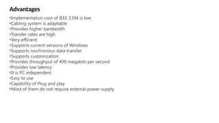 •Implementation cost of IEEE 1394 is low
•Cabling system is adaptable
•Provides higher bandwidth
•Transfer rates are high
•Very efficient
•Supports current versions of Windows
•Supports isochronous data transfer
•Supports customization
•Provides throughput of 400 megabits per second
•Provides low latency
•It is PC independent
•Easy to use
•Capability of Plug and play
•Most of them do not require external power supply
Advantages
 