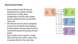 Daisy-Chained SPI Bus
• Some products with SPI bus are
designed to be capable of being
connected in a daisy chain
configuration, the first slave output
being connected to the second slave
input, etc.
• The SPI port of each slave is designed
to send out during the second group
of clock pulses an exact copy of what it
received during the first group of clock
pulses.
• Such a feature only requires a single
SSEL line from the master, rather than
a separate SSEL line for each slave
 