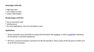 Advantages of RS-422:
• High data rates
• Less subject to noise
• Longer cable lengths
Disadvantages of RS-422:
• Not as commonly used
• Unidirectional
• For most applications, only one transmitter is used
Applications:
• These connectors were used both to support RS-232 devices like modems, as well as AppleTalk networking,
RS-422 printers, and other peripherals.
• RS-422 is a common transport mechanism for RS-232 extenders. These consist of RS-232 ports on either end
of an RS-422 connection
 