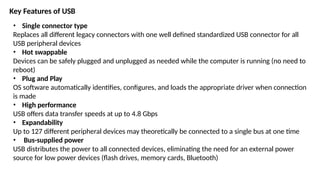 Key Features of USB
• Single connector type
Replaces all different legacy connectors with one well defined standardized USB connector for all
USB peripheral devices
• Hot swappable
Devices can be safely plugged and unplugged as needed while the computer is running (no need to
reboot)
• Plug and Play
OS software automatically identifies, configures, and loads the appropriate driver when connection
is made
• High performance
USB offers data transfer speeds at up to 4.8 Gbps
• Expandability
Up to 127 different peripheral devices may theoretically be connected to a single bus at one time
• Bus-supplied power
USB distributes the power to all connected devices, eliminating the need for an external power
source for low power devices (flash drives, memory cards, Bluetooth)
 