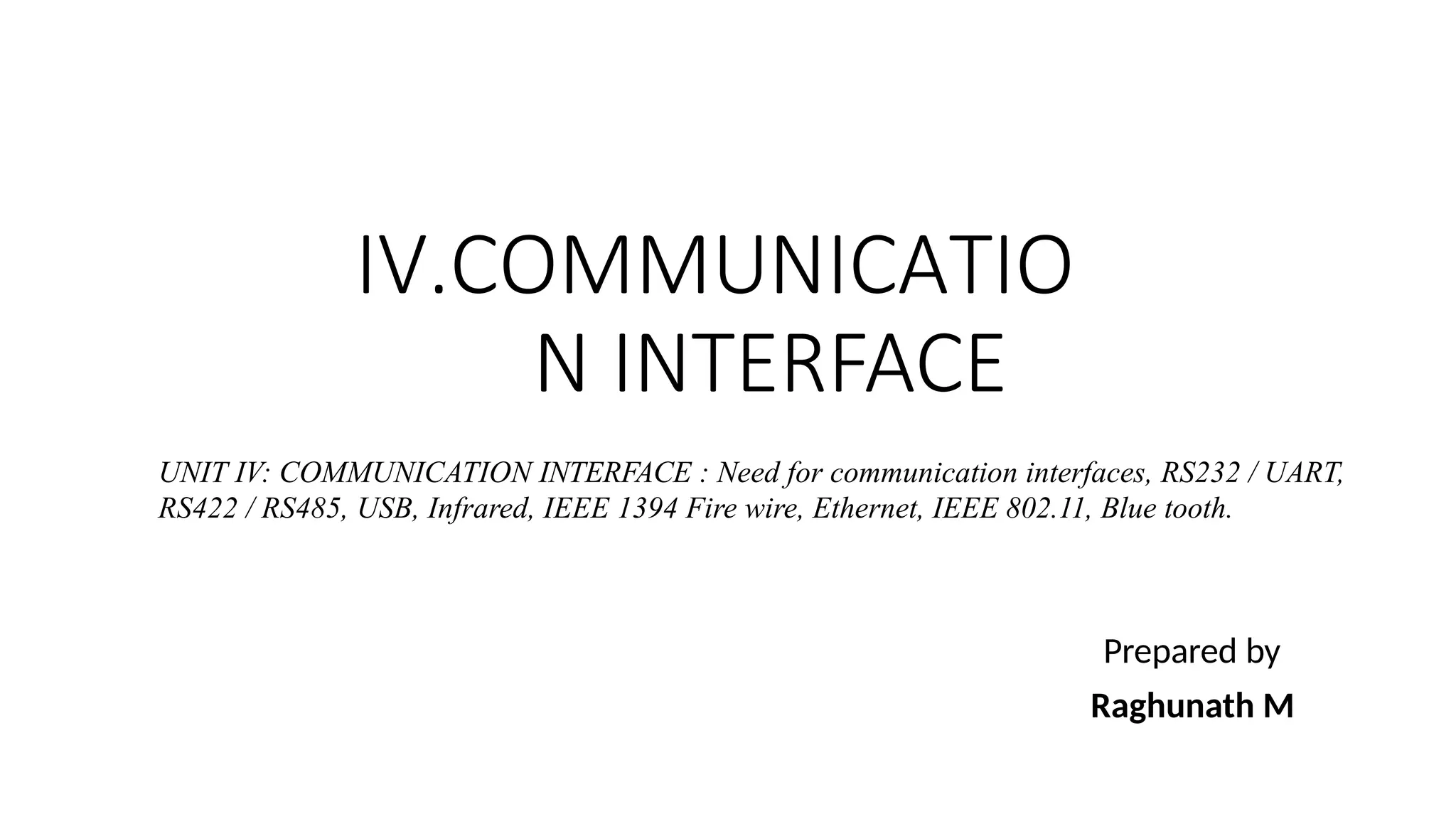 IV.COMMUNICATIO
N INTERFACE
Prepared by
Raghunath M
UNIT IV: COMMUNICATION INTERFACE : Need for communication interfaces, RS232 / UART,
RS422 / RS485, USB, Infrared, IEEE 1394 Fire wire, Ethernet, IEEE 802.11, Blue tooth.
 