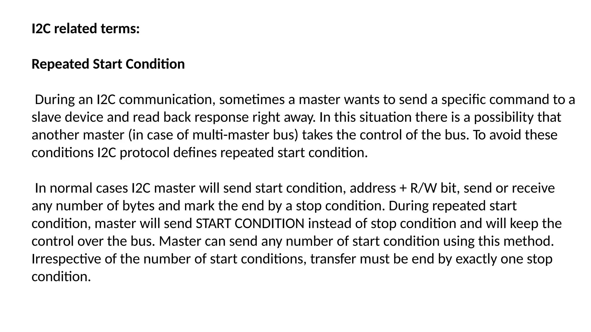 I2C related terms:
Repeated Start Condition
During an I2C communication, sometimes a master wants to send a specific command to a
slave device and read back response right away. In this situation there is a possibility that
another master (in case of multi-master bus) takes the control of the bus. To avoid these
conditions I2C protocol defines repeated start condition.
In normal cases I2C master will send start condition, address + R/W bit, send or receive
any number of bytes and mark the end by a stop condition. During repeated start
condition, master will send START CONDITION instead of stop condition and will keep the
control over the bus. Master can send any number of start condition using this method.
Irrespective of the number of start conditions, transfer must be end by exactly one stop
condition.
 