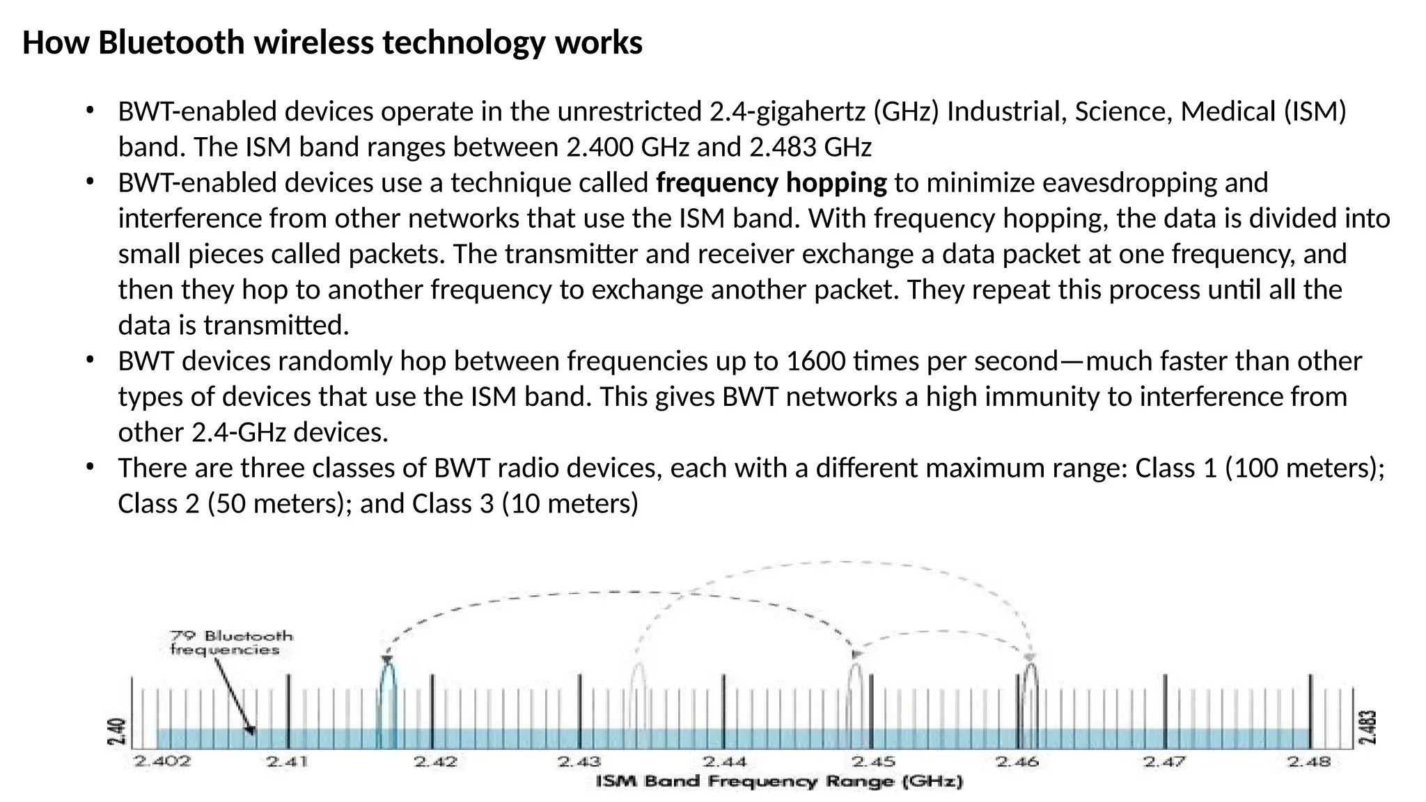 How Bluetooth wireless technology works
• BWT-enabled devices operate in the unrestricted 2.4-gigahertz (GHz) Industrial, Science, Medical (ISM)
band. The ISM band ranges between 2.400 GHz and 2.483 GHz
• BWT-enabled devices use a technique called frequency hopping to minimize eavesdropping and
interference from other networks that use the ISM band. With frequency hopping, the data is divided into
small pieces called packets. The transmitter and receiver exchange a data packet at one frequency, and
then they hop to another frequency to exchange another packet. They repeat this process until all the
data is transmitted.
• BWT devices randomly hop between frequencies up to 1600 times per second—much faster than other
types of devices that use the ISM band. This gives BWT networks a high immunity to interference from
other 2.4-GHz devices.
• There are three classes of BWT radio devices, each with a different maximum range: Class 1 (100 meters);
Class 2 (50 meters); and Class 3 (10 meters)
 