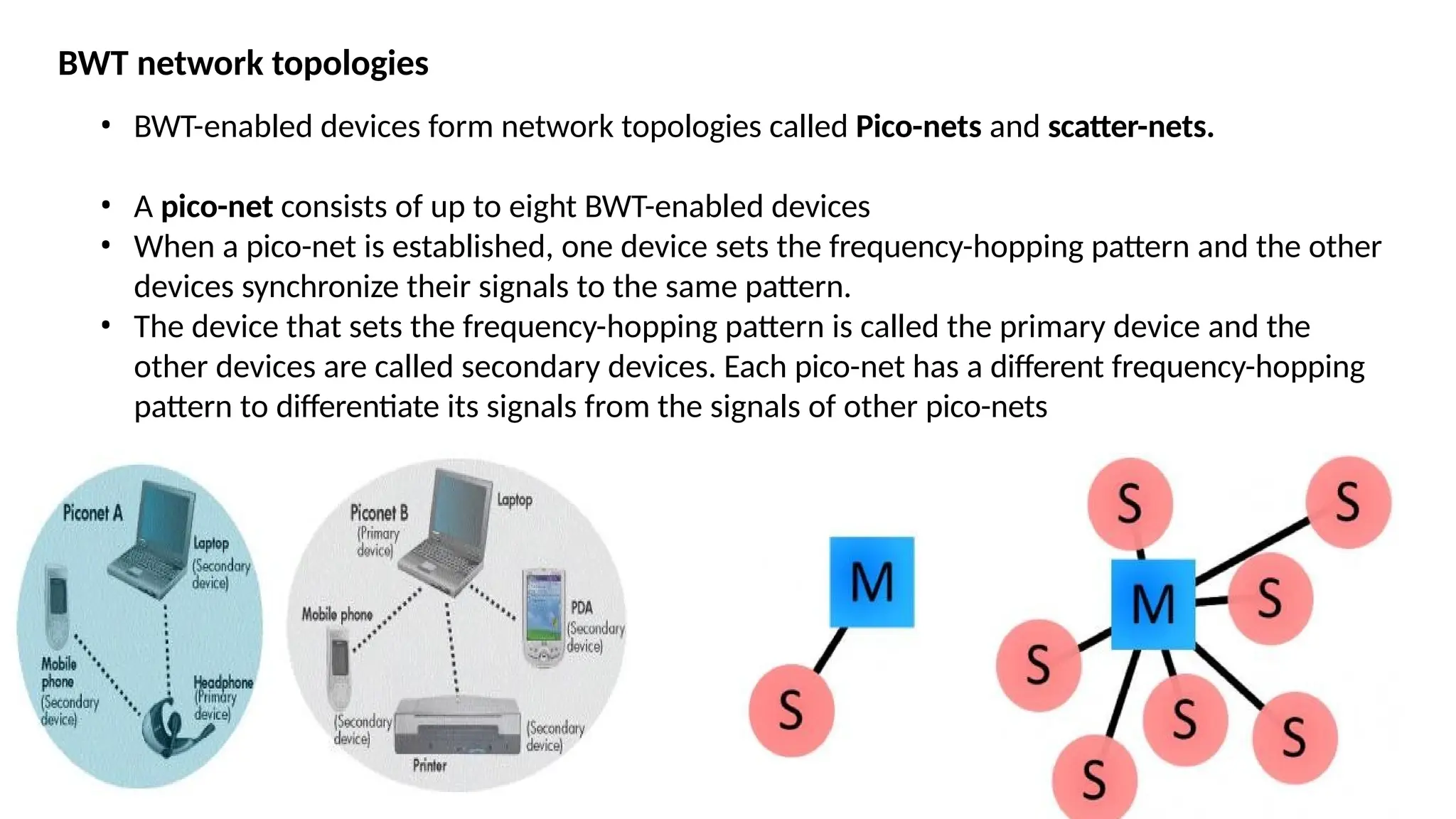 BWT network topologies
• BWT-enabled devices form network topologies called Pico-nets and scatter-nets.
• A pico-net consists of up to eight BWT-enabled devices
• When a pico-net is established, one device sets the frequency-hopping pattern and the other
devices synchronize their signals to the same pattern.
• The device that sets the frequency-hopping pattern is called the primary device and the
other devices are called secondary devices. Each pico-net has a different frequency-hopping
pattern to differentiate its signals from the signals of other pico-nets
 