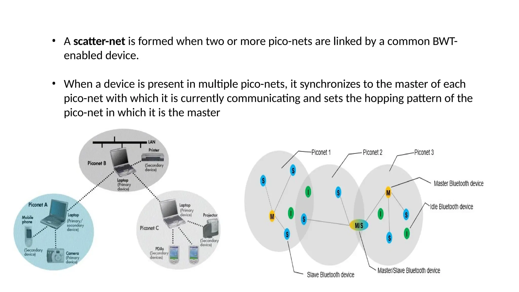 • A scatter-net is formed when two or more pico-nets are linked by a common BWT-
enabled device.
• When a device is present in multiple pico-nets, it synchronizes to the master of each
pico-net with which it is currently communicating and sets the hopping pattern of the
pico-net in which it is the master
 