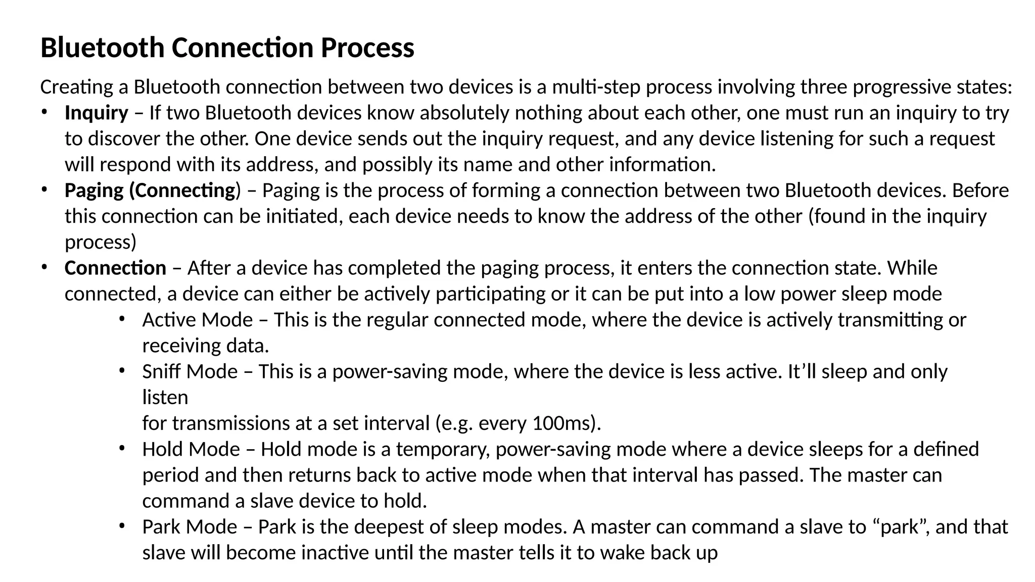 Bluetooth Connection Process
Creating a Bluetooth connection between two devices is a multi-step process involving three progressive states:
• Inquiry – If two Bluetooth devices know absolutely nothing about each other, one must run an inquiry to try
to discover the other. One device sends out the inquiry request, and any device listening for such a request
will respond with its address, and possibly its name and other information.
• Paging (Connecting) – Paging is the process of forming a connection between two Bluetooth devices. Before
this connection can be initiated, each device needs to know the address of the other (found in the inquiry
process)
• Connection – After a device has completed the paging process, it enters the connection state. While
connected, a device can either be actively participating or it can be put into a low power sleep mode
• Active Mode – This is the regular connected mode, where the device is actively transmitting or
receiving data.
• Sniff Mode – This is a power-saving mode, where the device is less active. It’ll sleep and only
listen
for transmissions at a set interval (e.g. every 100ms).
• Hold Mode – Hold mode is a temporary, power-saving mode where a device sleeps for a defined
period and then returns back to active mode when that interval has passed. The master can
command a slave device to hold.
• Park Mode – Park is the deepest of sleep modes. A master can command a slave to “park”, and that
slave will become inactive until the master tells it to wake back up
 